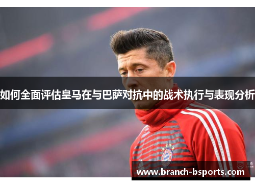 如何全面评估皇马在与巴萨对抗中的战术执行与表现分析