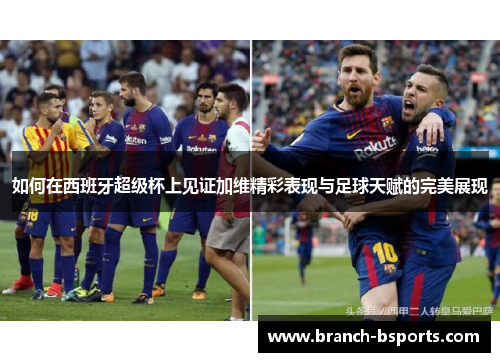 如何在西班牙超级杯上见证加维精彩表现与足球天赋的完美展现