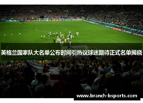 英格兰国家队大名单公布时间引热议球迷期待正式名单揭晓