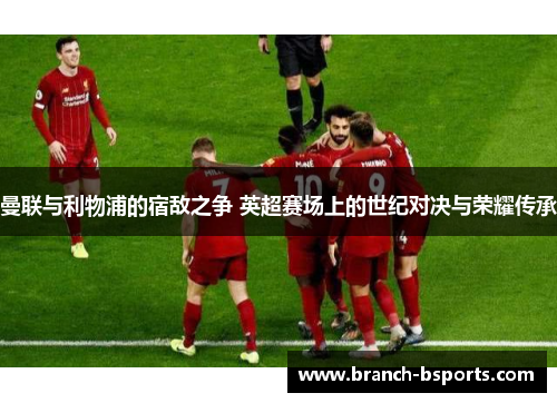 曼联与利物浦的宿敌之争 英超赛场上的世纪对决与荣耀传承 曼联与利物浦的宿敌之争 英超赛场上的世纪对决与荣耀传承