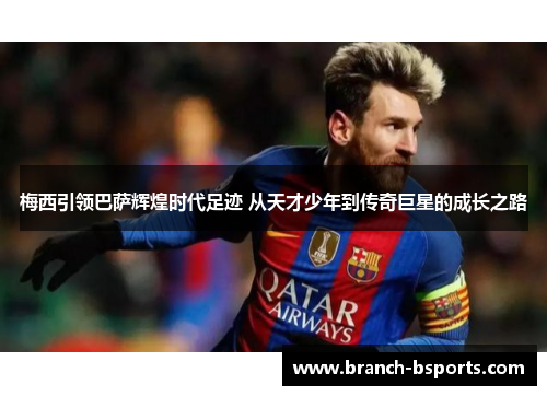 梅西引领巴萨辉煌时代足迹 从天才少年到传奇巨星的成长之路